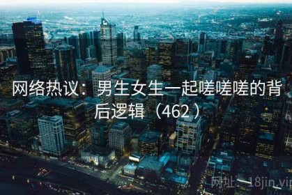 网络热议：男生女生一起嗟嗟嗟的背后逻辑（462 ）