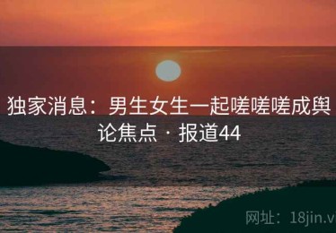 独家消息：男生女生一起嗟嗟嗟成舆论焦点 · 报道44