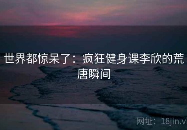 世界都惊呆了：疯狂健身课李欣的荒唐瞬间