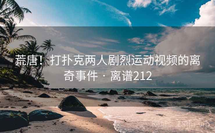 荒唐！打扑克两人剧烈运动视频的离奇事件 · 离谱212