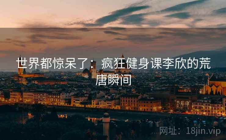 世界都惊呆了：疯狂健身课李欣的荒唐瞬间