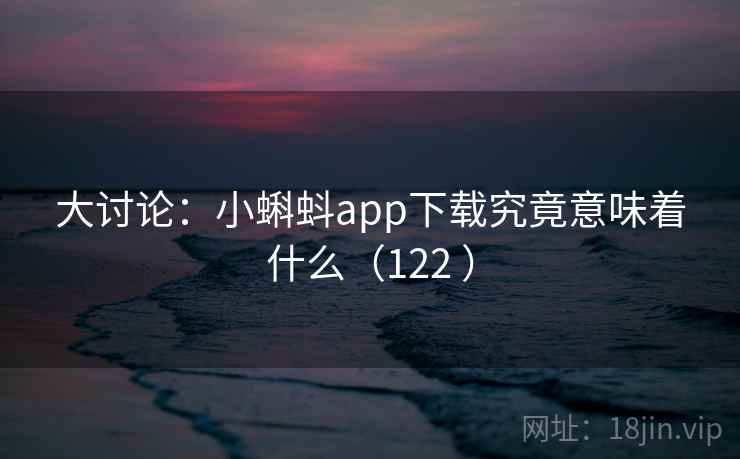 大讨论：小蝌蚪app下载究竟意味着什么（122 ）
