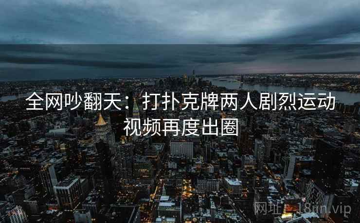 全网吵翻天：打扑克牌两人剧烈运动视频再度出圈