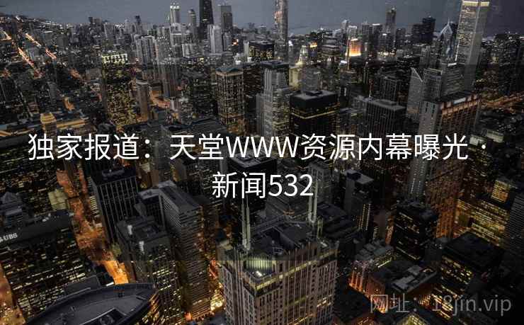 独家报道:天堂WWW资源内幕曝光 · 新闻532 独家报道:天堂WWW资源内幕曝光 · 新闻532