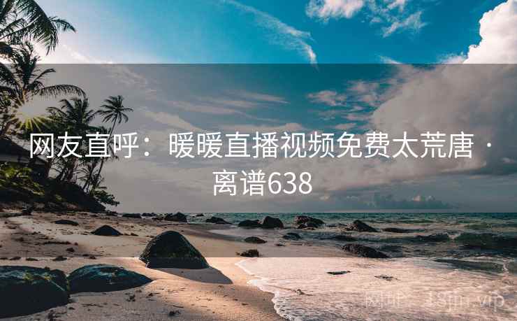 网友直呼：暖暖直播视频免费太荒唐 · 离谱638