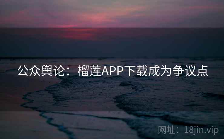 公众舆论:榴莲APP下载成为争议点 公众舆论:榴莲APP下载成为争议点