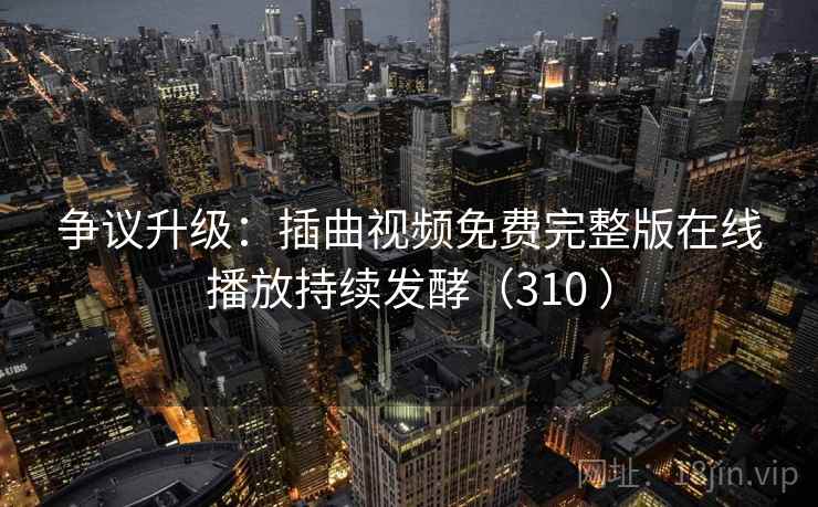 争议升级：插曲视频免费完整版在线播放持续发酵（310 ）