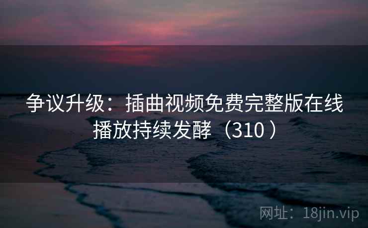 争议升级：插曲视频免费完整版在线播放持续发酵（310 ）