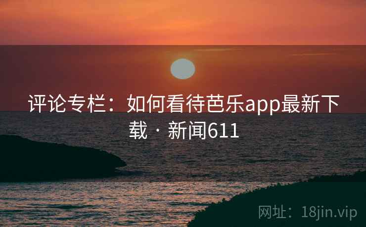 评论专栏:如何看待芭乐app最新下载 · 新闻611 评论专栏:如何看待芭乐app最新下载 · 新闻611