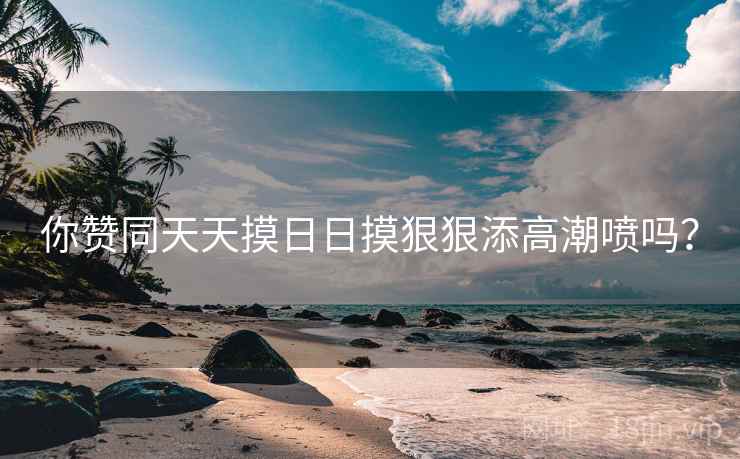你赞同天天摸日日摸狠狠添高潮喷吗？