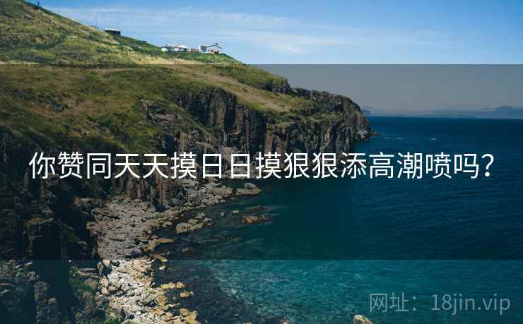 你赞同天天摸日日摸狠狠添高潮喷吗？