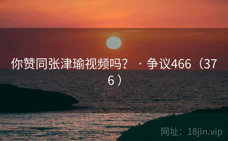 你赞同张津瑜视频吗？ · 争议466（376 ）