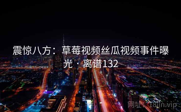 震惊八方:草莓视频丝瓜视频事件曝光 · 离谱132 震惊八方:草莓视频丝瓜视频事件曝光 · 离谱132