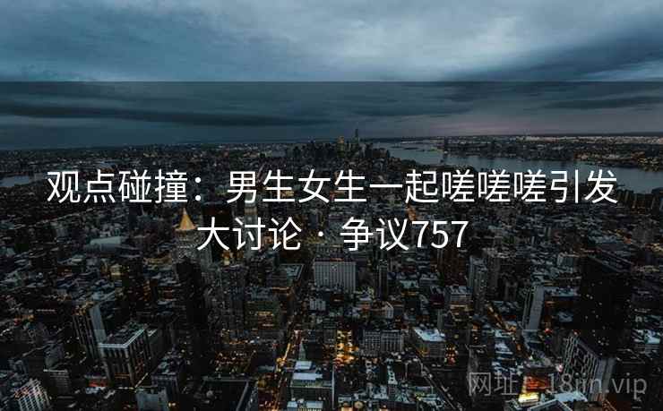 观点碰撞：男生女生一起嗟嗟嗟引发大讨论 · 争议757